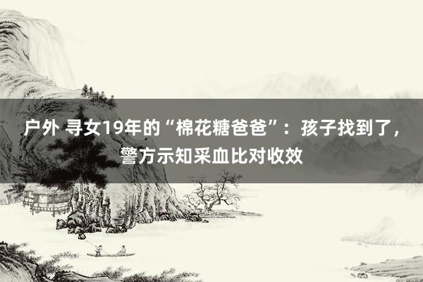 户外 寻女19年的“棉花糖爸爸”：孩子找到了，警方示知采血比对收效
