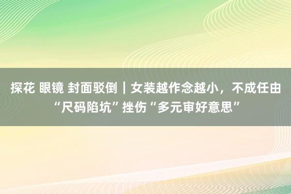 探花 眼镜 封面驳倒｜女装越作念越小，不成任由“尺码陷坑”挫伤“多元审好意思”