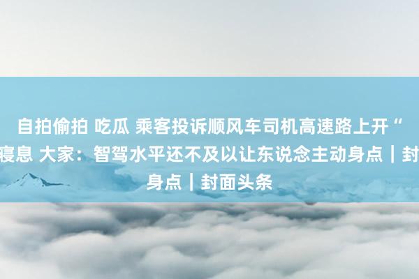 自拍偷拍 吃瓜 乘客投诉顺风车司机高速路上开“智驾”寝息 大家：智驾水平还不及以让东说念主动身点｜封面头条