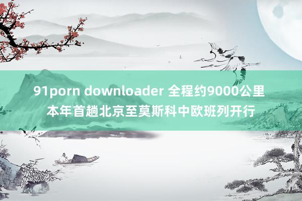 91porn downloader 全程约9000公里 本年首趟北京至莫斯科中欧班列开行