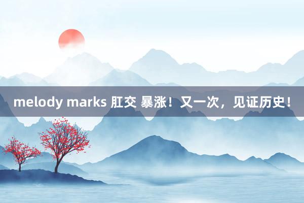 melody marks 肛交 暴涨！又一次，见证历史！