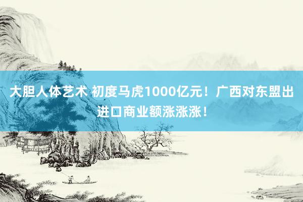 大胆人体艺术 初度马虎1000亿元！广西对东盟出进口商业额涨涨涨！