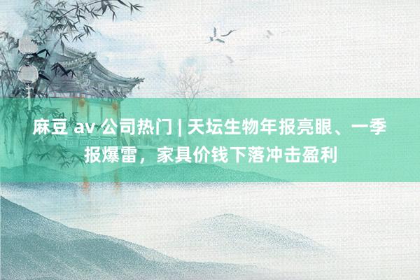 麻豆 av 公司热门 | 天坛生物年报亮眼、一季报爆雷，家具价钱下落冲击盈利