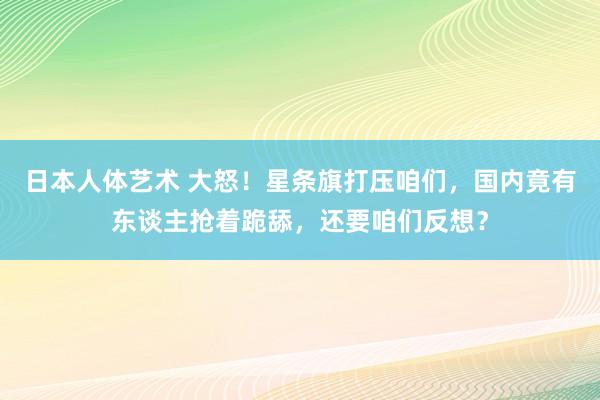 日本人体艺术 大怒！星条旗打压咱们，国内竟有东谈主抢着跪舔，还要咱们反想？