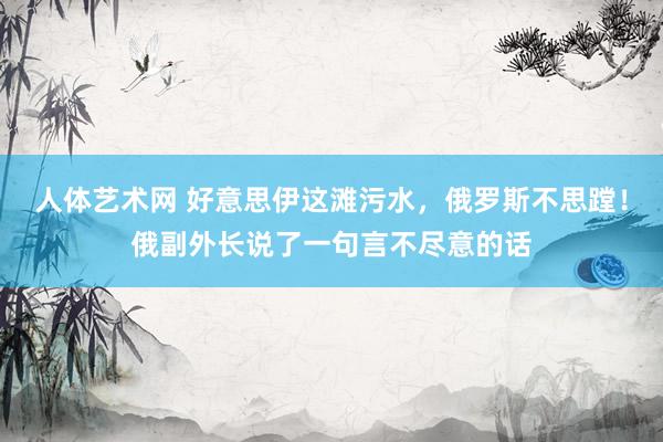 人体艺术网 好意思伊这滩污水，俄罗斯不思蹚！俄副外长说了一句言不尽意的话