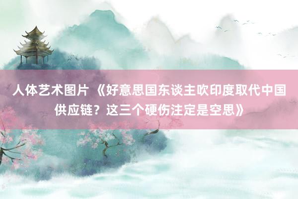 人体艺术图片 《好意思国东谈主吹印度取代中国供应链？这三个硬伤注定是空思》