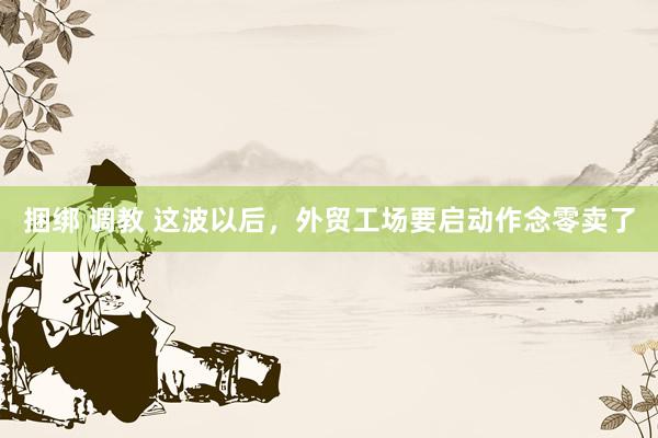 捆绑 调教 这波以后，外贸工场要启动作念零卖了