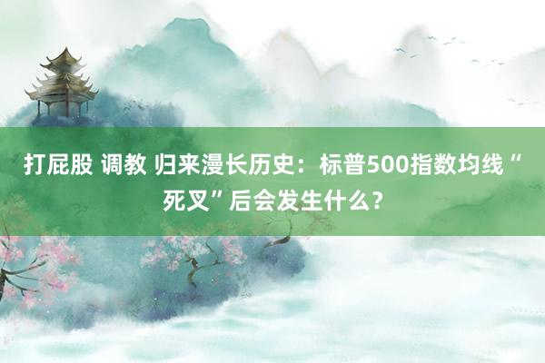 打屁股 调教 归来漫长历史：标普500指数均线“死叉”后会发生什么？