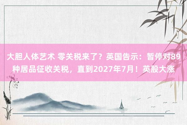 大胆人体艺术 零关税来了？英国告示：暂停对89种居品征收关税，直到2027年7月！英股大涨