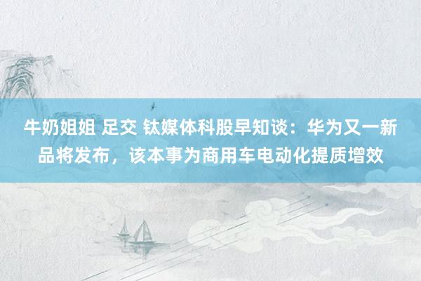 牛奶姐姐 足交 钛媒体科股早知谈：华为又一新品将发布，该本事为商用车电动化提质增效