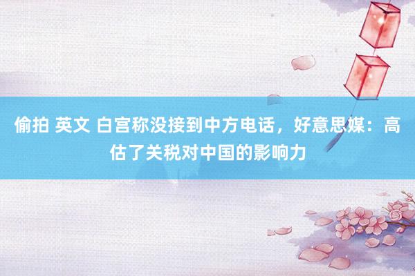 偷拍 英文 白宫称没接到中方电话，好意思媒：高估了关税对中国的影响力