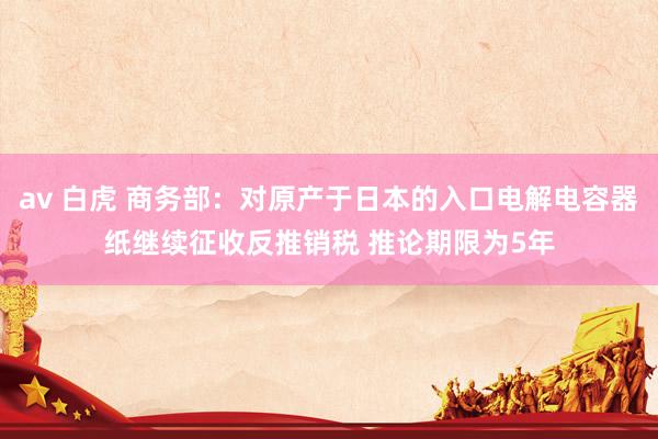 av 白虎 商务部：对原产于日本的入口电解电容器纸继续征收反推销税 推论期限为5年
