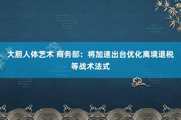 大胆人体艺术 商务部：将加速出台优化离境退税等战术法式