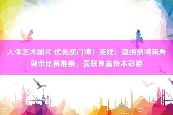 人体艺术图片 优先买门将！英媒：奥纳纳将来看剩余比赛推崇，曼联良善铃木彩艳