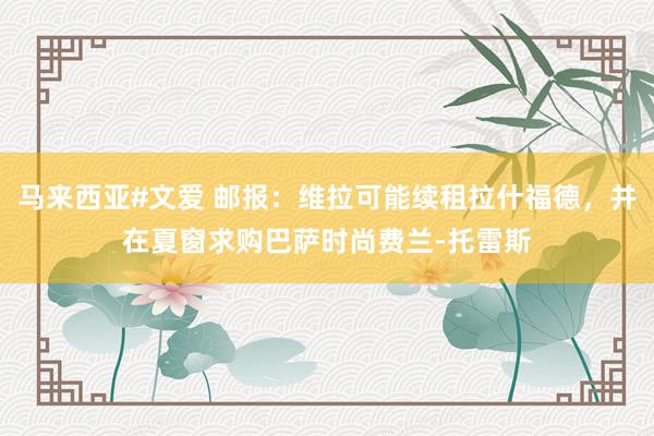 马来西亚#文爱 邮报：维拉可能续租拉什福德，并在夏窗求购巴萨时尚费兰-托雷斯