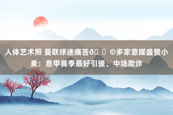 人体艺术照 曼联球迷痛苦😩多家意媒盛赞小麦：意甲赛季最好引援、中场欺诈