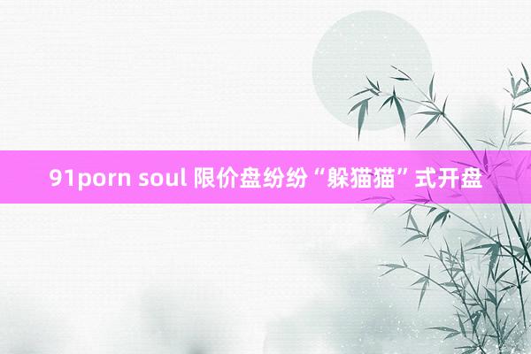 91porn soul 限价盘纷纷“躲猫猫”式开盘