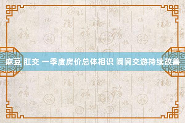 麻豆 肛交 一季度房价总体相识 阛阓交游持续改善