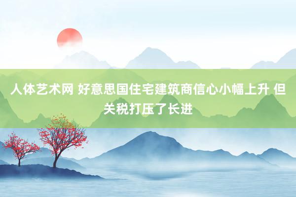 人体艺术网 好意思国住宅建筑商信心小幅上升 但关税打压了长进