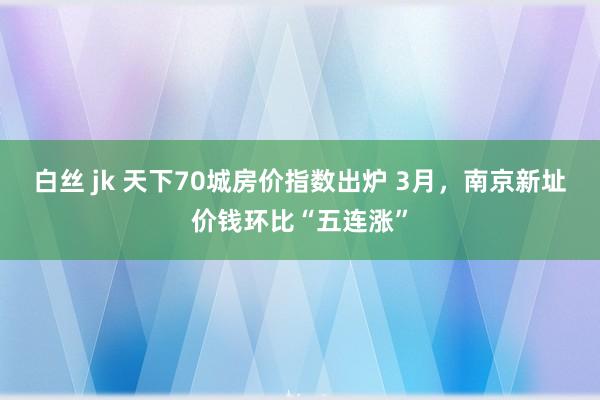 白丝 jk 天下70城房价指数出炉 3月，南京新址价钱环比“五连涨”