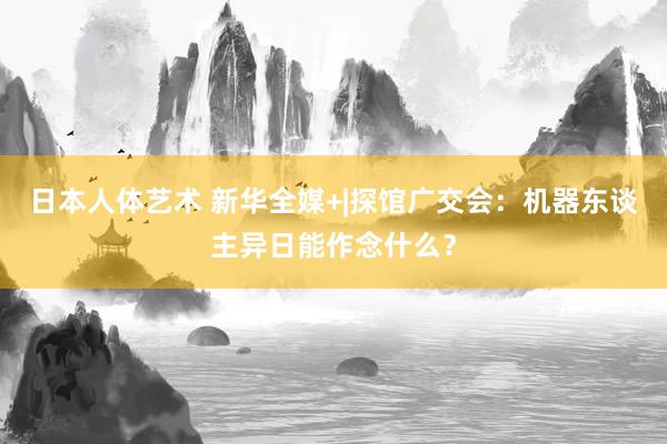 日本人体艺术 新华全媒+|探馆广交会：机器东谈主异日能作念什么？