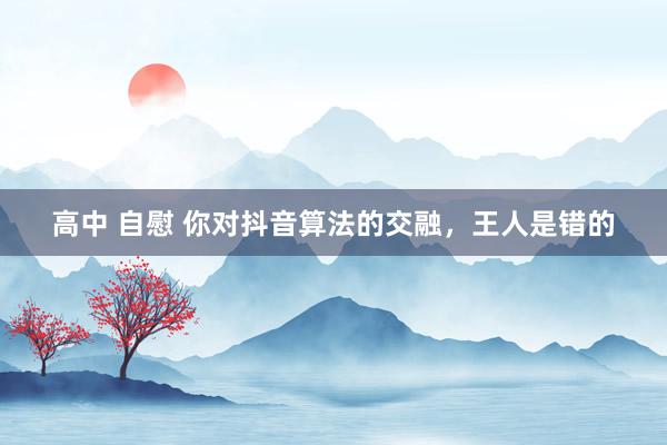 高中 自慰 你对抖音算法的交融，王人是错的