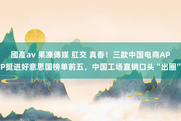 國產av 果凍傳媒 肛交 真香！三款中国电商APP挺进好意思国榜单前五，中国工场直销口头“出圈”