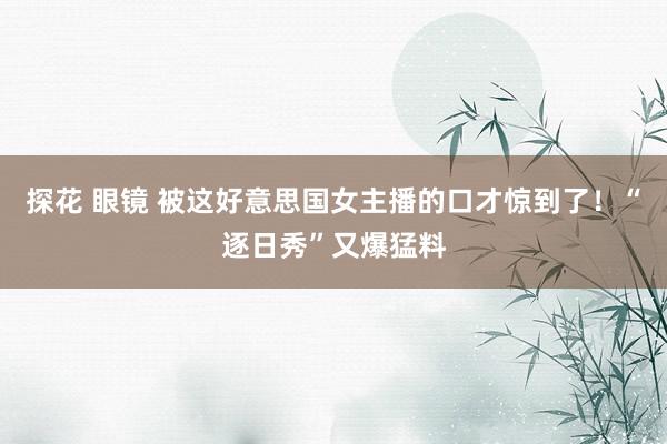 探花 眼镜 被这好意思国女主播的口才惊到了！“逐日秀”又爆猛料