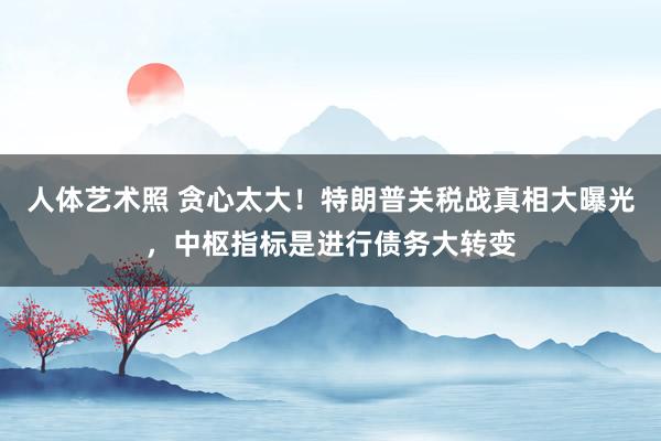 人体艺术照 贪心太大！特朗普关税战真相大曝光，中枢指标是进行债务大转变