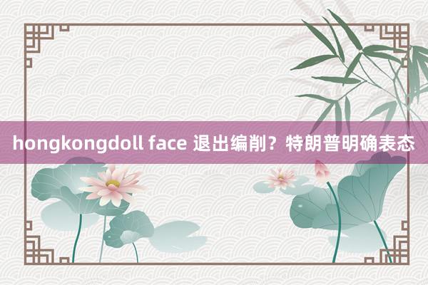 hongkongdoll face 退出编削？特朗普明确表态