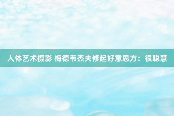 人体艺术摄影 梅德韦杰夫修起好意思方：很聪慧