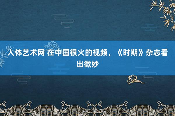 人体艺术网 在中国很火的视频，《时期》杂志看出微妙