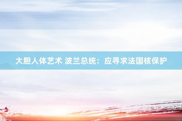 大胆人体艺术 波兰总统：应寻求法国核保护