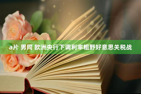 a片 男同 欧洲央行下调利率粗野好意思关税战