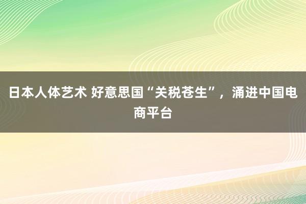 日本人体艺术 好意思国“关税苍生”，涌进中国电商平台