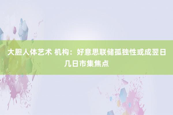大胆人体艺术 机构:好意思联储孤独性或成翌日几日市集焦点