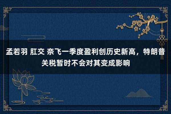 孟若羽 肛交 奈飞一季度盈利创历史新高，特朗普关税暂时不会对其变成影响