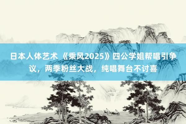日本人体艺术 《乘风2025》四公学姐帮唱引争议，两季粉丝大战，纯唱舞台不讨喜