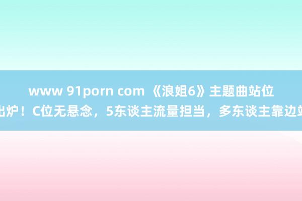 www 91porn com 《浪姐6》主题曲站位出炉！C位无悬念，5东谈主流量担当，多东谈主靠边站