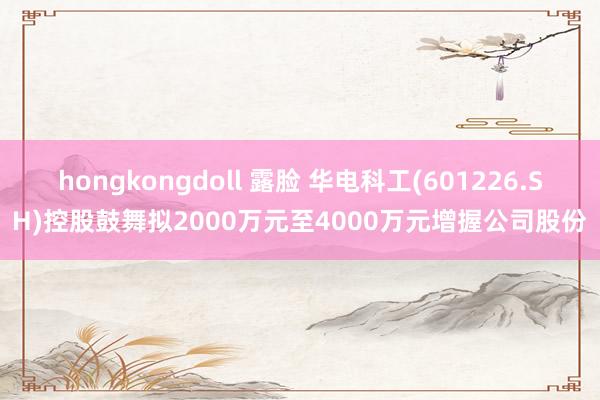 hongkongdoll 露脸 华电科工(601226.SH)控股鼓舞拟2000万元至4000万元增握公司股份