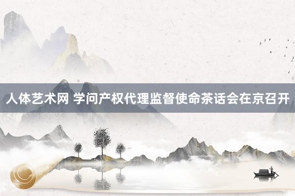 人体艺术网 学问产权代理监督使命茶话会在京召开