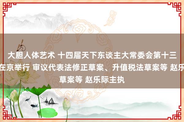 大胆人体艺术 十四届天下东谈主大常委会第十三次会议在京举行 审议代表法修正草案、升值税法草案等 赵乐际主执