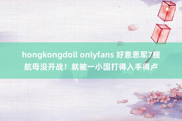 hongkongdoll onlyfans 好意思军7艘航母没开战！就被一小国打得入手得卢