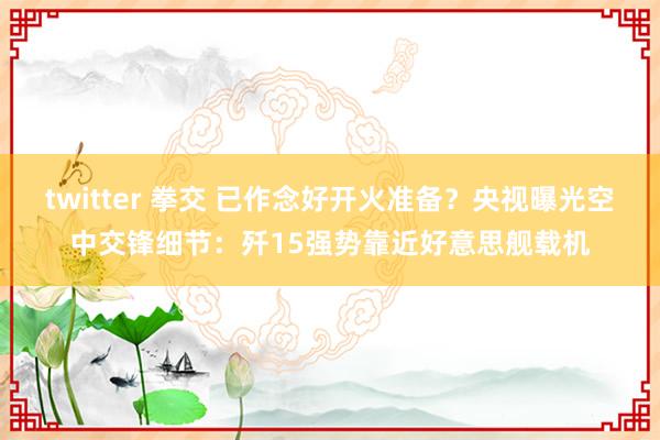 twitter 拳交 已作念好开火准备？央视曝光空中交锋细节：歼15强势靠近好意思舰载机