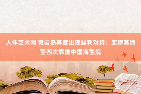 人体艺术网 黄岩岛再度出现犀利对持：菲律宾海警四次靠拢中国海警舰