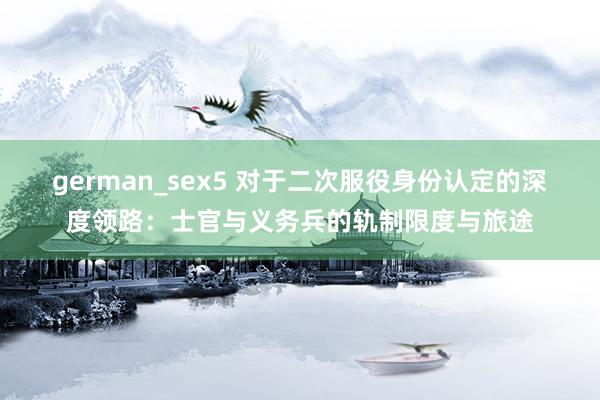 german_sex5 对于二次服役身份认定的深度领路：士官与义务兵的轨制限度与旅途