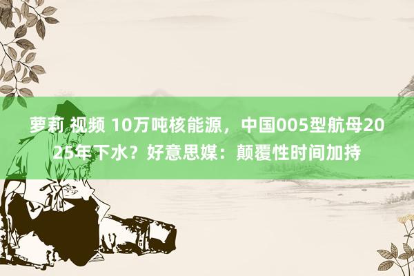 萝莉 视频 10万吨核能源，中国005型航母2025年下水？好意思媒：颠覆性时间加持