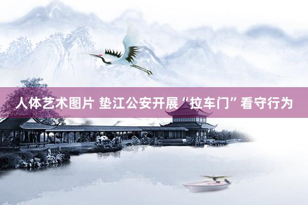 人体艺术图片 垫江公安开展“拉车门”看守行为