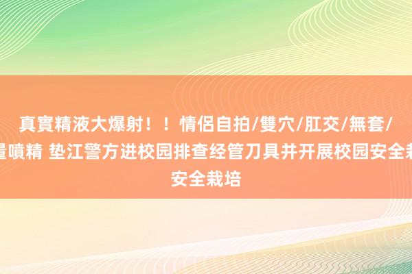 真實精液大爆射！！情侶自拍/雙穴/肛交/無套/大量噴精 垫江警方进校园排查经管刀具并开展校园安全栽培