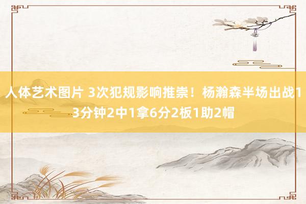 人体艺术图片 3次犯规影响推崇！杨瀚森半场出战13分钟2中1拿6分2板1助2帽